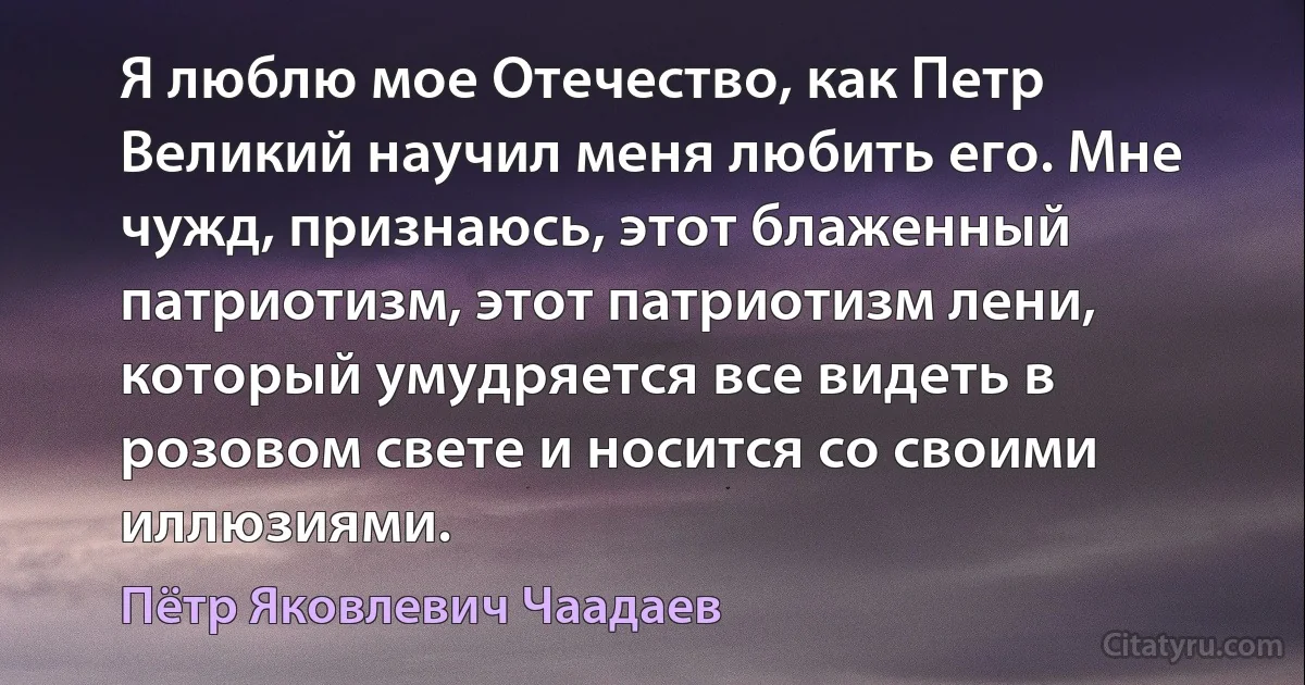 Я люблю мое Отечество, как Петр Великий научил меня любить его. Мне чужд, признаюсь, этот блаженный патриотизм, этот патриотизм лени, который умудряется все видеть в розовом свете и носится со своими иллюзиями. (Пётр Яковлевич Чаадаев)