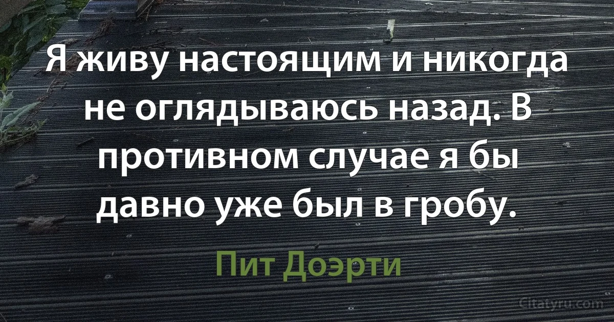 Я живу настоящим и никогда не оглядываюсь назад. В противном случае я бы давно уже был в гробу. (Пит Доэрти)