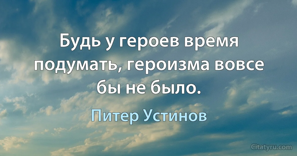 Будь у героев время подумать, героизма вовсе бы не было. (Питер Устинов)