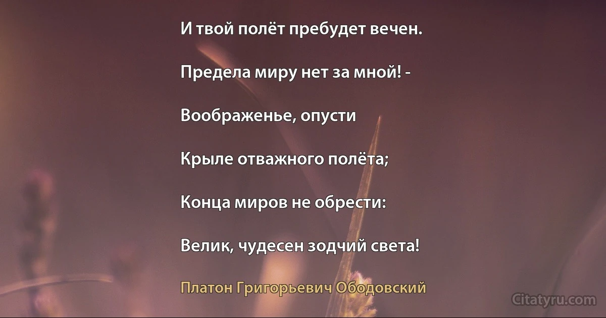 И твой полёт пребудет вечен.

Предела миру нет за мной! -

Воображенье, опусти

Крыле отважного полёта;

Конца миров не обрести:

Велик, чудесен зодчий света! (Платон Григорьевич Ободовский)