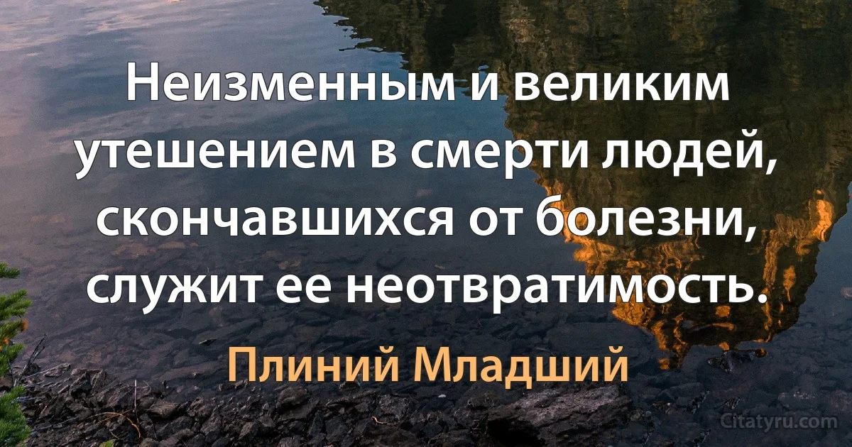 Неизменным и великим утешением в смерти людей, скончавшихся от болезни, служит ее неотвратимость. (Плиний Младший)