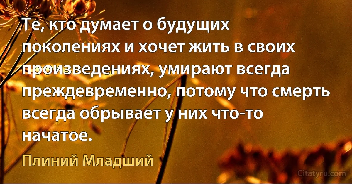 Те, кто думает о будущих поколениях и хочет жить в своих произведениях, умирают всегда преждевременно, потому что смерть всегда обрывает у них что-то начатое. (Плиний Младший)