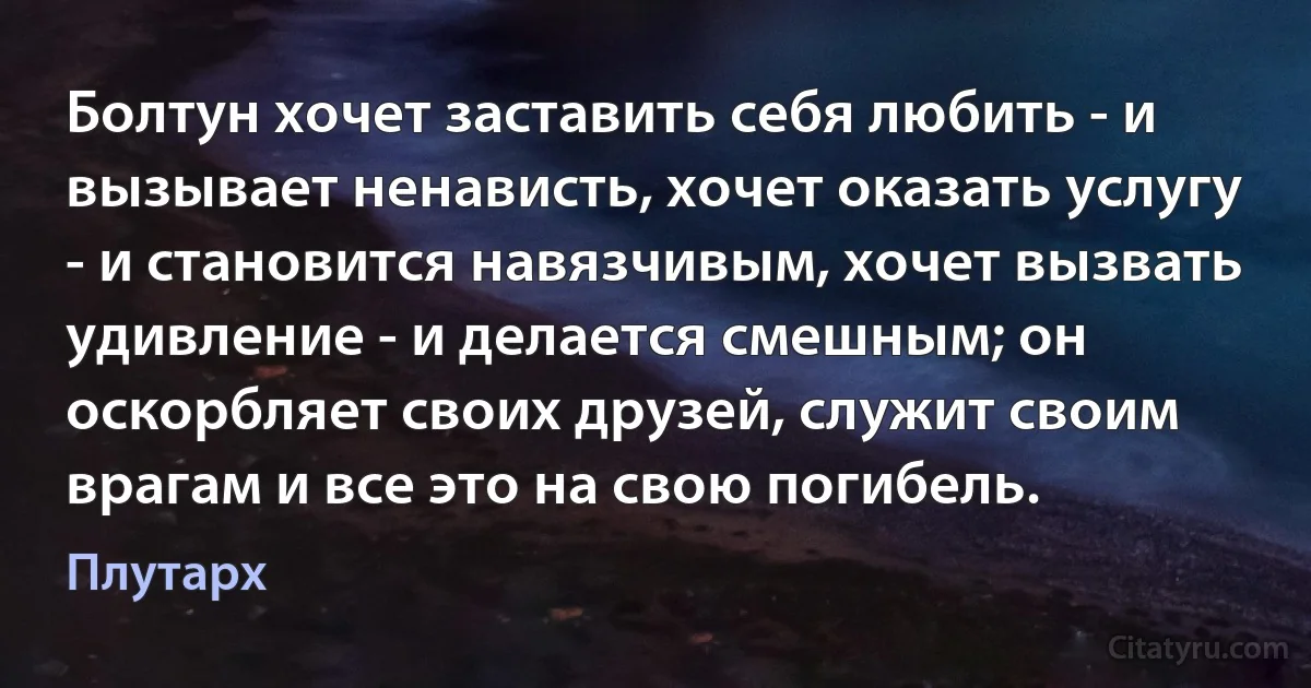 Болтун хочет заставить себя любить - и вызывает ненависть, хочет оказать услугу - и становится навязчивым, хочет вызвать удивление - и делается смешным; он оскорбляет своих друзей, служит своим врагам и все это на свою погибель. (Плутарх)