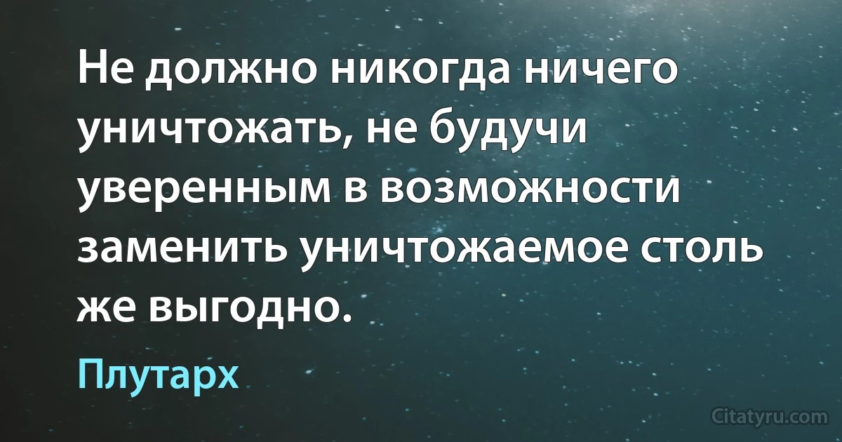 Не должно никогда ничего уничтожать, не будучи уверенным в возможности заменить уничтожаемое столь же выгодно. (Плутарх)