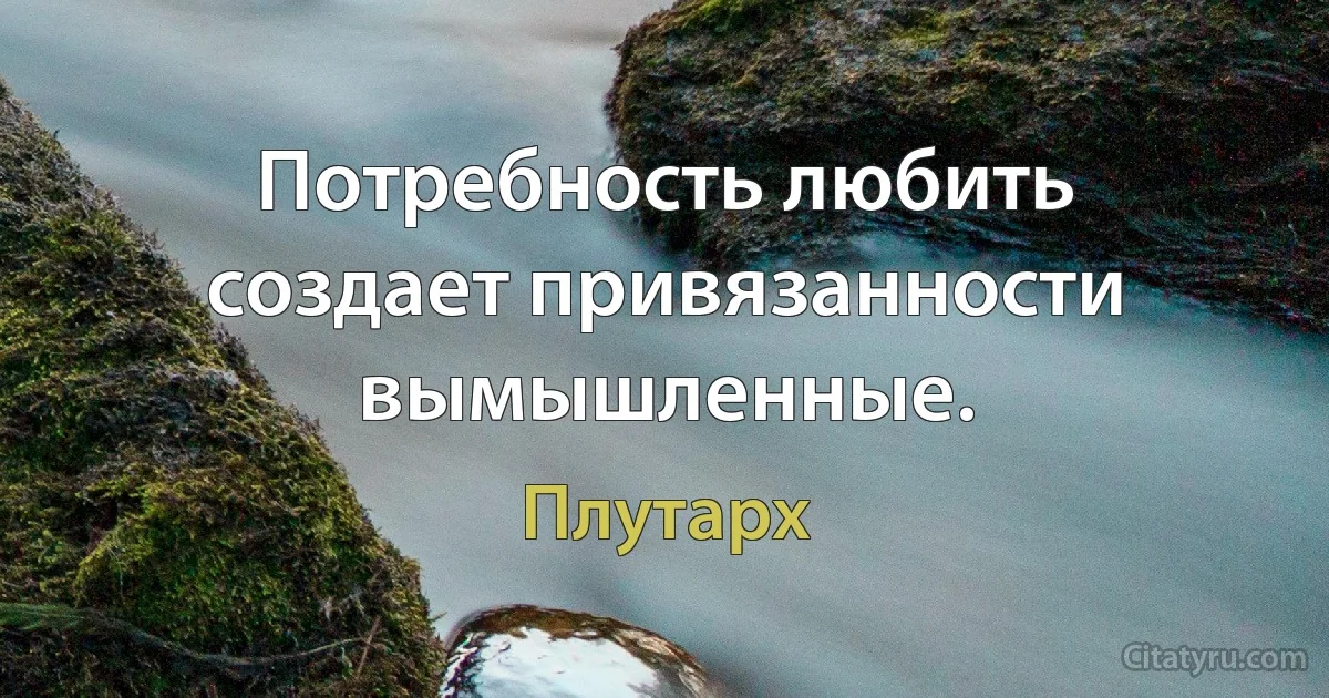 Потребность любить создает привязанности вымышленные. (Плутарх)