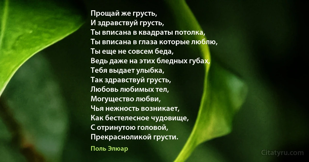 Прощай же грусть,
И здравствуй грусть,
Ты вписана в квадраты потолка,
Ты вписана в глаза которые люблю,
Ты еще не совсем беда,
Ведь даже на этих бледных губах,
Тебя выдает улыбка,
Так здравствуй грусть,
Любовь любимых тел,
Могущество любви,
Чья нежность возникает,
Как бестелесное чудовище,
С отринутою головой,
Прекрасноликой грусти. (Поль Элюар)