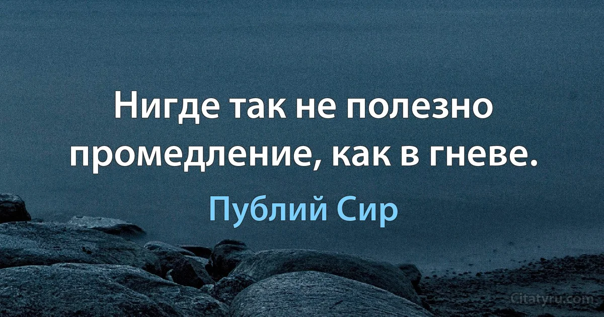 Нигде так не полезно промедление, как в гневе. (Публий Сир)