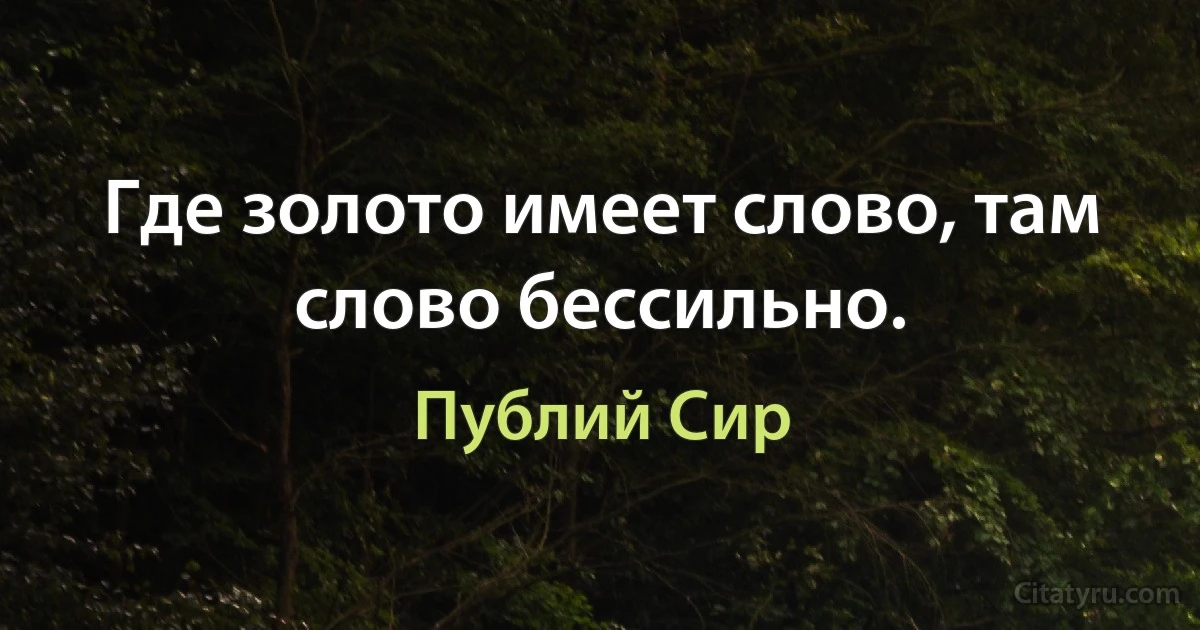 Где золото имеет слово, там слово бессильно. (Публий Сир)