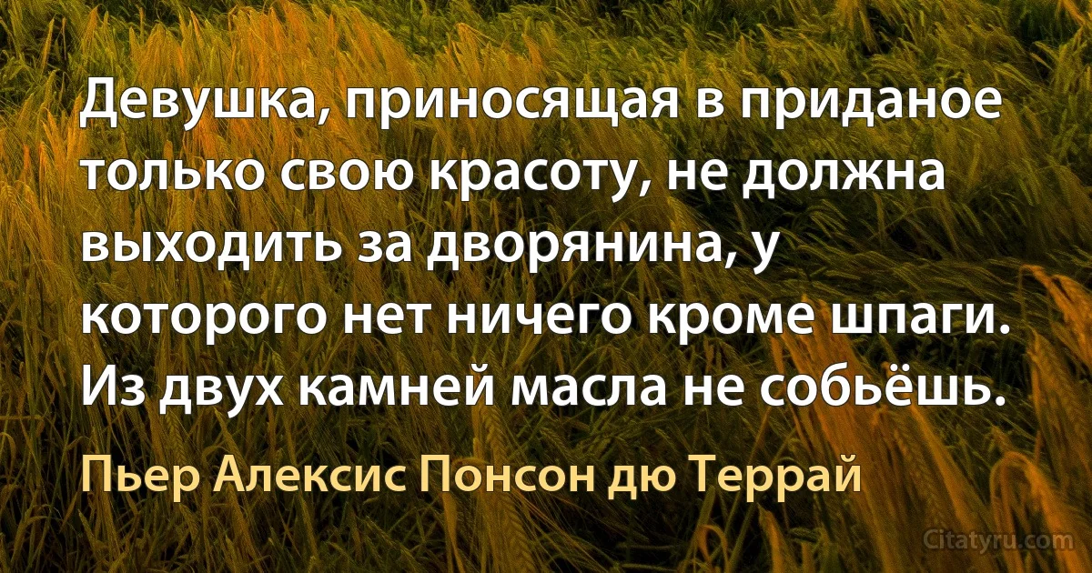 Девушка, приносящая в приданое только свою красоту, не должна выходить за дворянина, у которого нет ничего кроме шпаги. Из двух камней масла не собьёшь. (Пьер Алексис Понсон дю Террай)