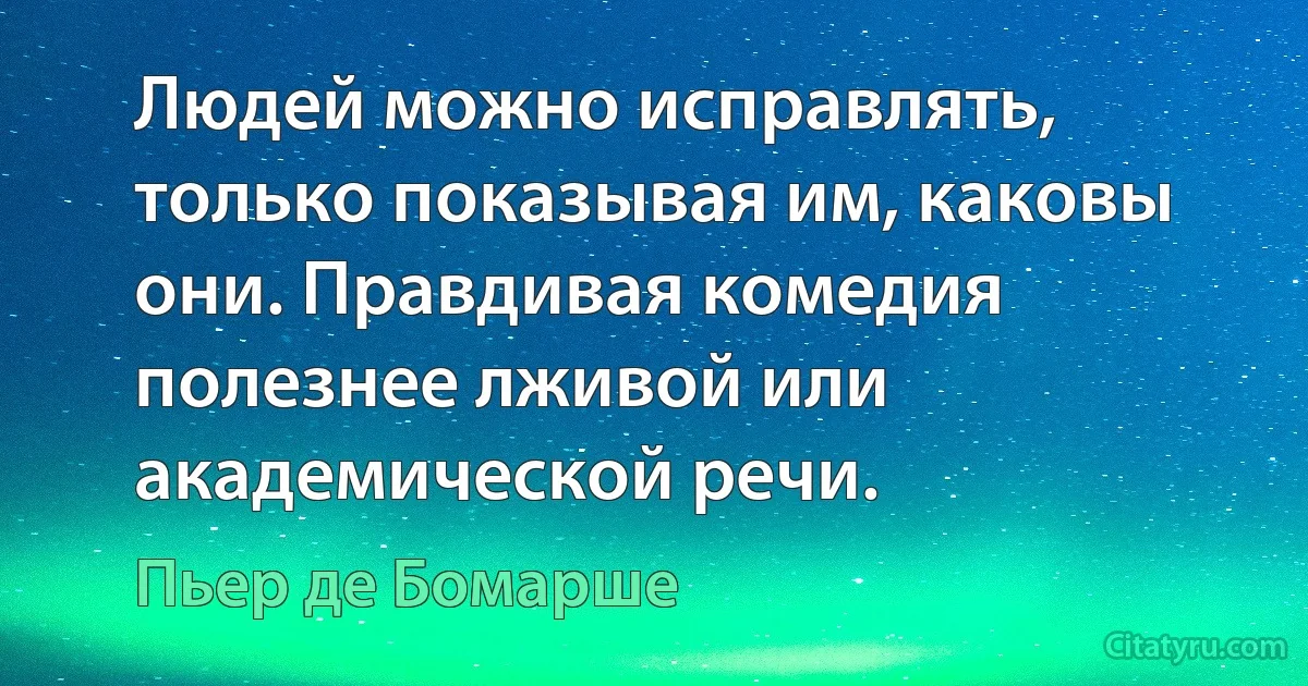 Людей можно исправлять, только показывая им, каковы они. Правдивая комедия полезнее лживой или академической речи. (Пьер де Бомарше)