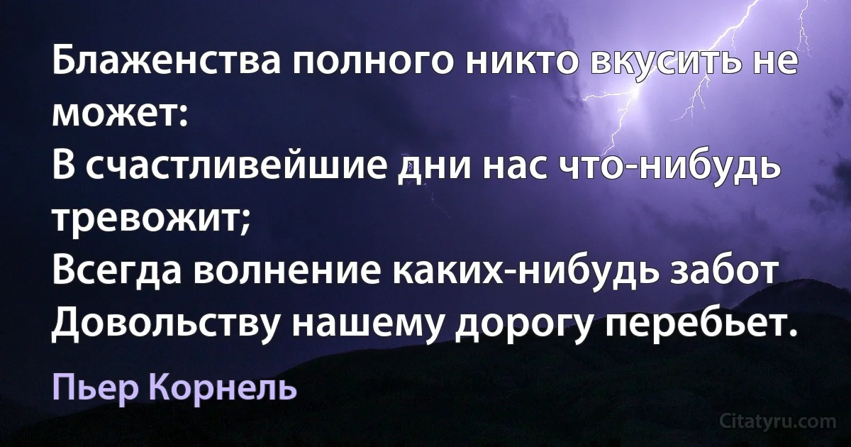 Блаженства полного никто вкусить не может:
В счастливейшие дни нас что-нибудь тревожит;
Всегда волнение каких-нибудь забот
Довольству нашему дорогу перебьет. (Пьер Корнель)