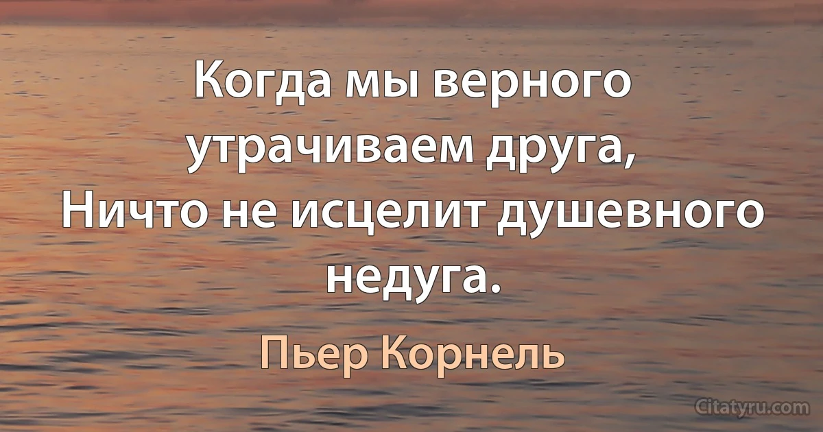 Когда мы верного утрачиваем друга,
Ничто не исцелит душевного недуга. (Пьер Корнель)