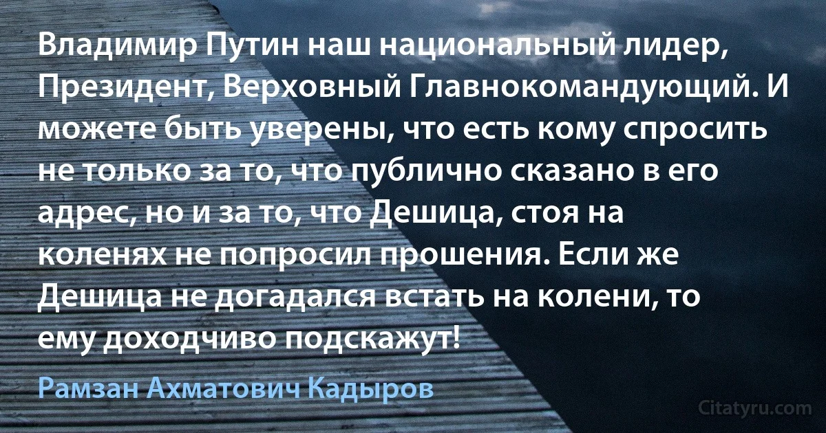 Владимир Путин наш национальный лидер, Президент, Верховный Главнокомандующий. И можете быть уверены, что есть кому спросить не только за то, что публично сказано в его адрес, но и за то, что Дешица, стоя на коленях не попросил прошения. Если же Дешица не догадался встать на колени, то ему доходчиво подскажут! (Рамзан Ахматович Кадыров)