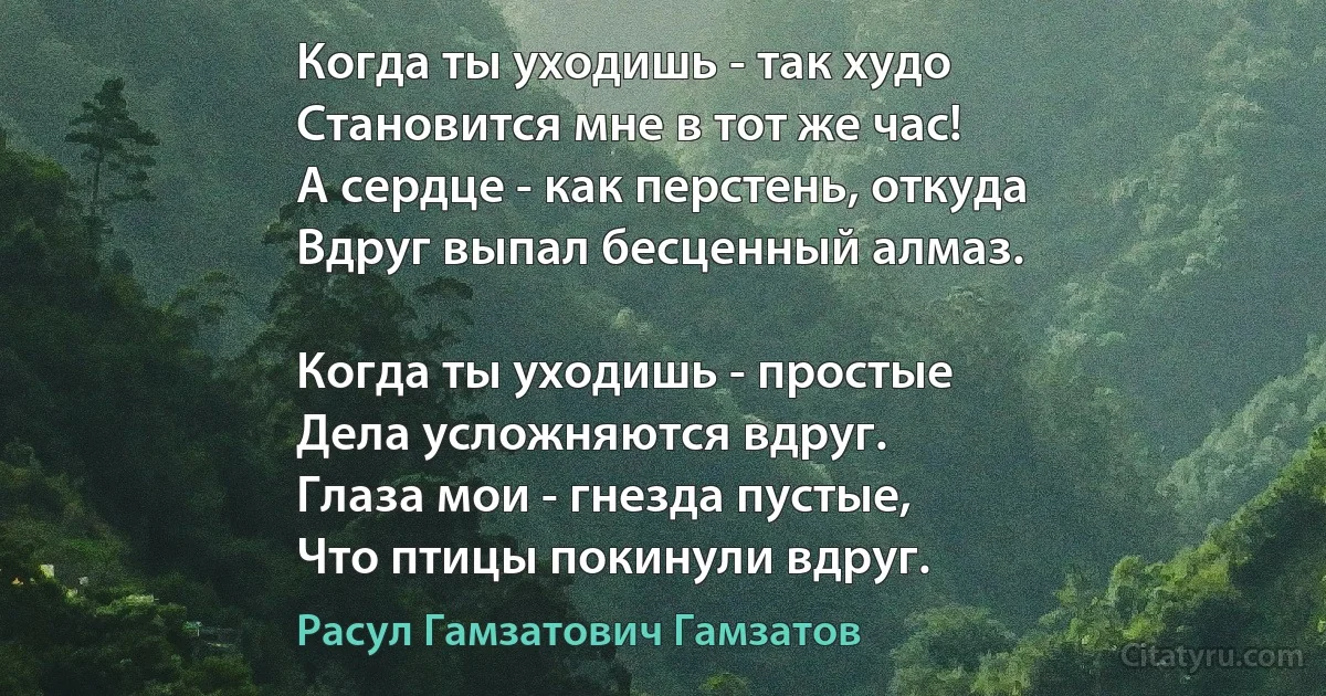 Когда ты уходишь - так худо 
Становится мне в тот же час!
А сердце - как перстень, откуда
Вдруг выпал бесценный алмаз.

Когда ты уходишь - простые
Дела усложняются вдруг.
Глаза мои - гнезда пустые,
Что птицы покинули вдруг. (Расул Гамзатович Гамзатов)