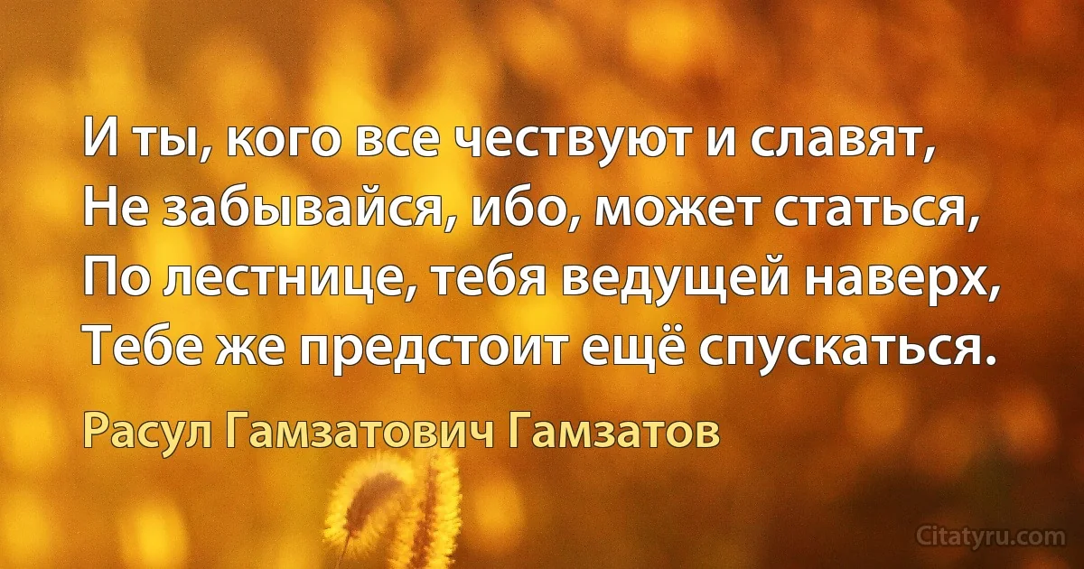 И ты, кого все чествуют и славят,
Не забывайся, ибо, может статься,
По лестнице, тебя ведущей наверх,
Тебе же предстоит ещё спускаться. (Расул Гамзатович Гамзатов)