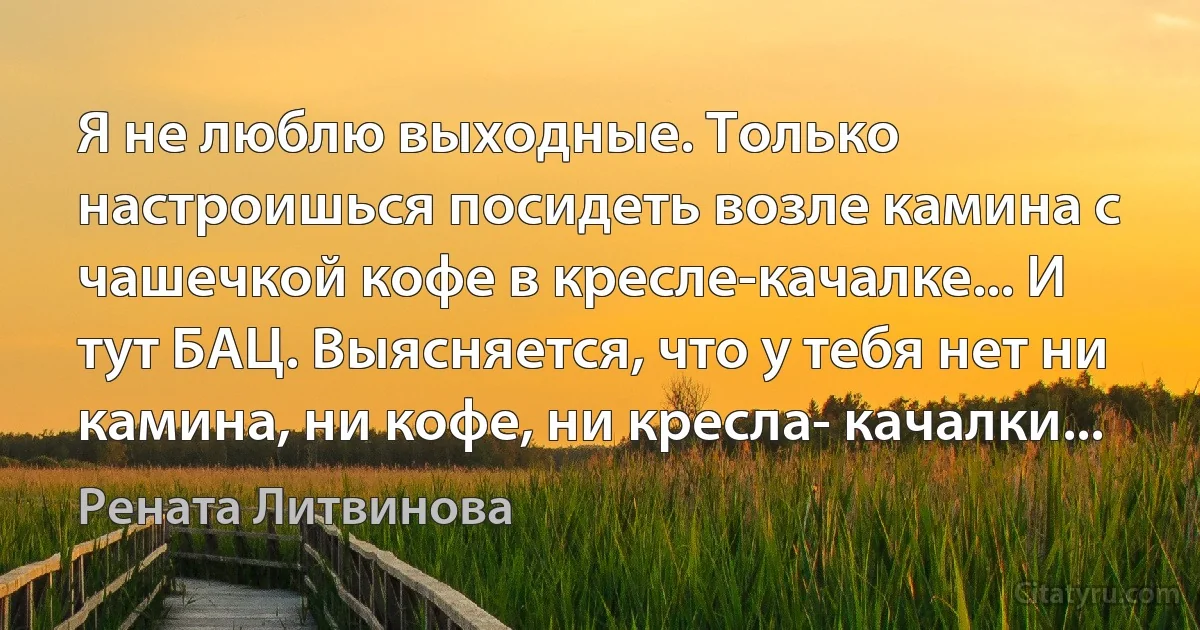 Я не люблю выходные. Только настроишься посидеть возле камина с чашечкой кофе в кресле-качалке... И тут БАЦ. Выясняется, что у тебя нет ни камина, ни кофе, ни кресла- качалки... (Рената Литвинова)