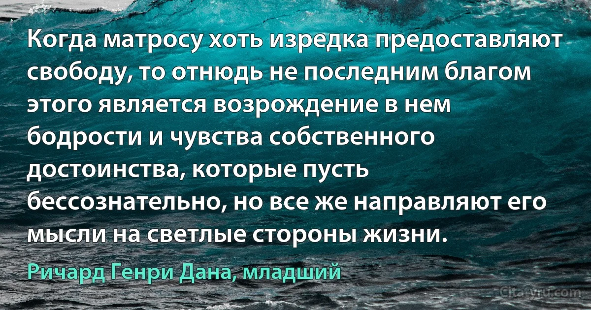 Когда матросу хоть изредка предоставляют свободу, то отнюдь не последним благом этого является возрождение в нем бодрости и чувства собственного достоинства, которые пусть бессознательно, но все же направляют его мысли на светлые стороны жизни. (Ричард Генри Дана, младший)