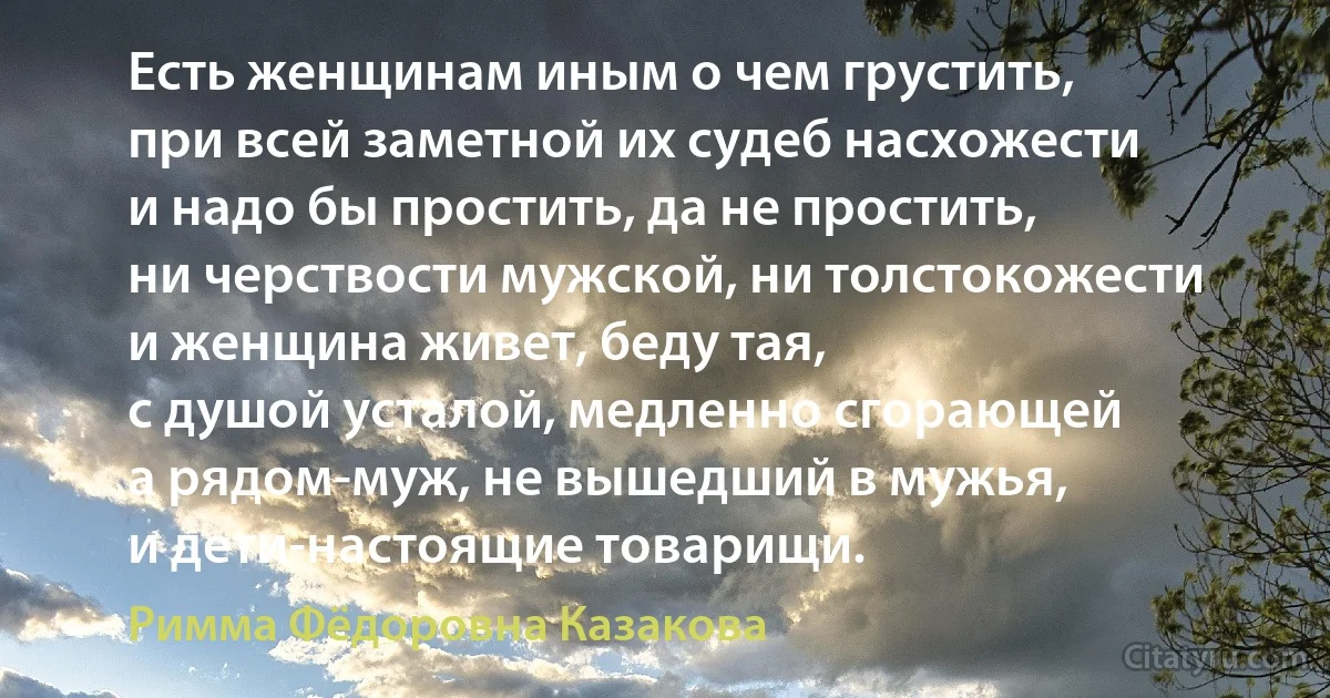 Есть женщинам иным о чем грустить,
при всей заметной их судеб насхожести
и надо бы простить, да не простить,
ни черствости мужской, ни толстокожести
и женщина живет, беду тая,
с душой усталой, медленно сгорающей
а рядом-муж, не вышедший в мужья,
и дети-настоящие товарищи. (Римма Фёдоровна Казакова)