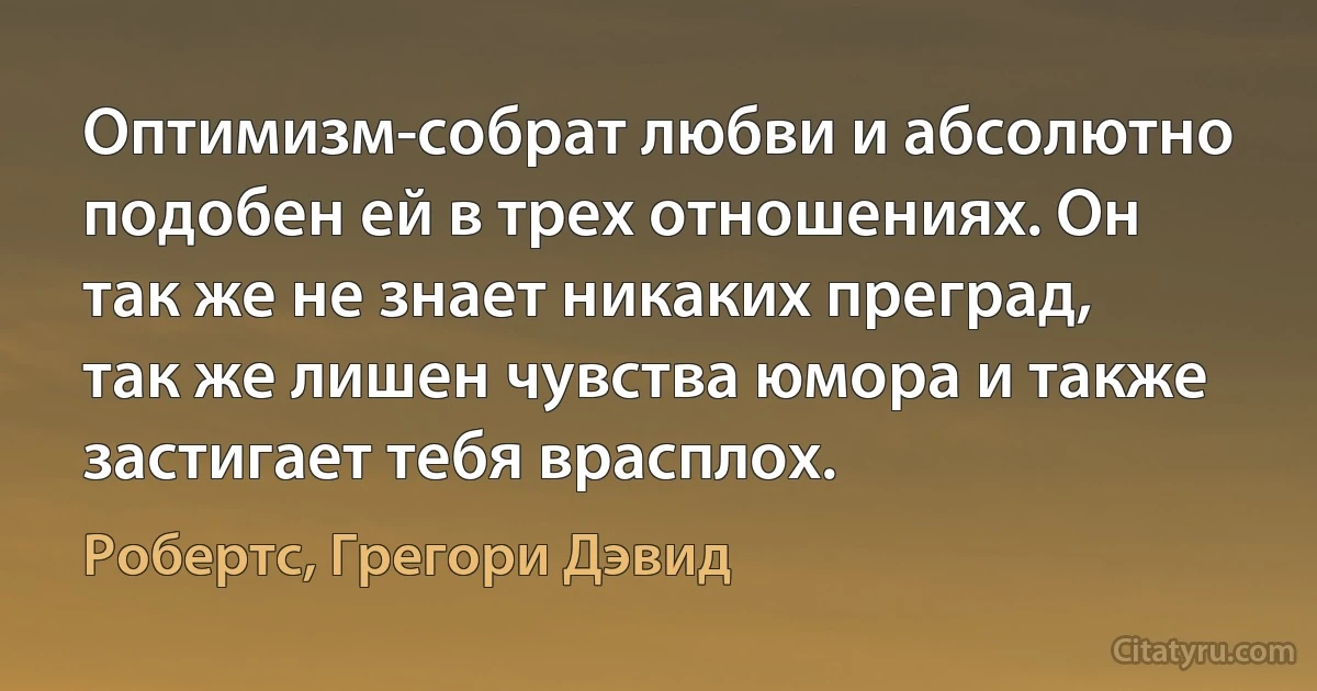 Оптимизм-собрат любви и абсолютно подобен ей в трех отношениях. Он так же не знает никаких преград, так же лишен чувства юмора и также застигает тебя врасплох. (Робертс, Грегори Дэвид)