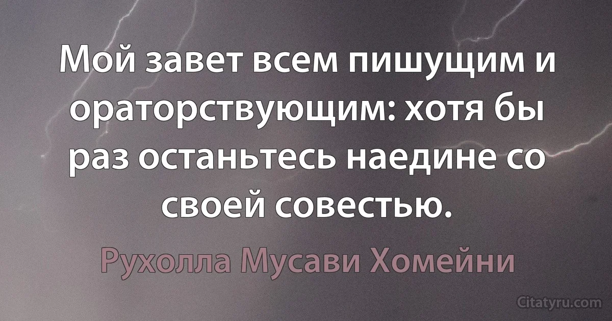 Мой завет всем пишущим и ораторствующим: хотя бы раз останьтесь наедине со своей совестью. (Рухолла Мусави Хомейни)