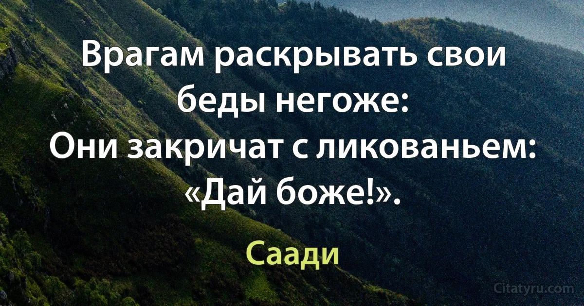 Врагам раскрывать свои беды негоже:
Они закричат с ликованьем: «Дай боже!». (Саади)