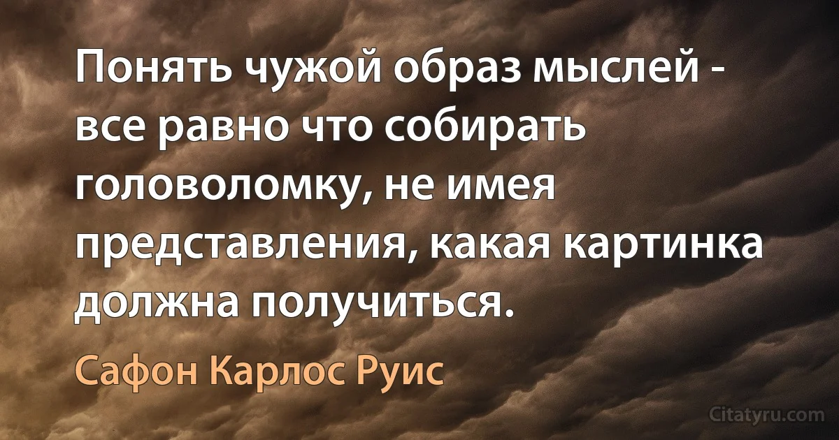 Понять чужой образ мыслей - все равно что собирать головоломку, не имея представления, какая картинка должна получиться. (Сафон Карлос Руис)