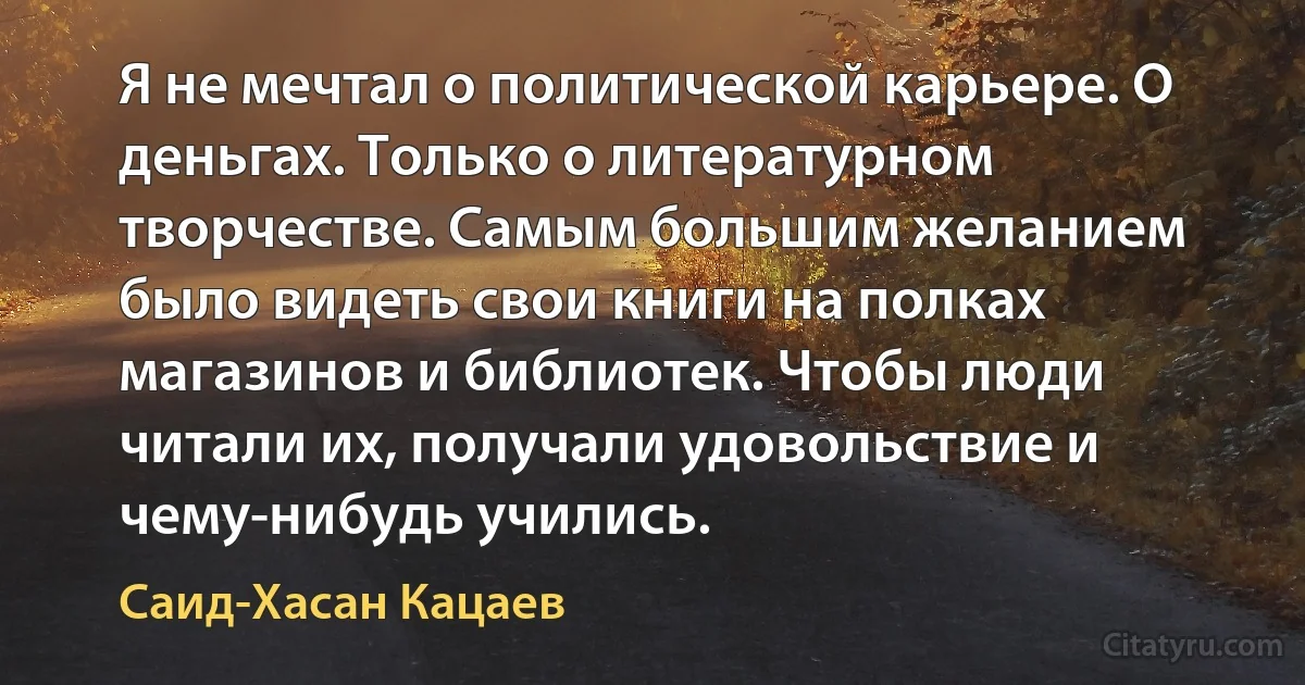 Я не мечтал о политической карьере. О деньгах. Только о литературном творчестве. Самым большим желанием было видеть свои книги на полках магазинов и библиотек. Чтобы люди читали их, получали удовольствие и чему-нибудь учились. (Саид-Хасан Кацаев)