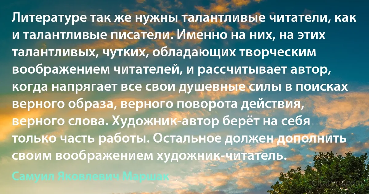 Литературе так же нужны талантливые читатели, как и талантливые писатели. Именно на них, на этих талантливых, чутких, обладающих творческим воображением читателей, и рассчитывает автор, когда напрягает все свои душевные силы в поисках верного образа, верного поворота действия, верного слова. Художник-автор берёт на себя только часть работы. Остальное должен дополнить своим воображением художник-читатель. (Самуил Яковлевич Маршак)