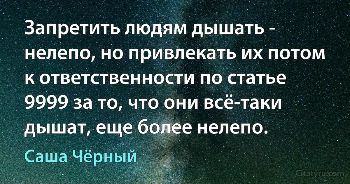 Запретить людям дышать - нелепо, но привлекать их потом к ответственности по статье 9999 за то, что они всё-таки дышат, еще более нелепо. (Саша Чёрный)