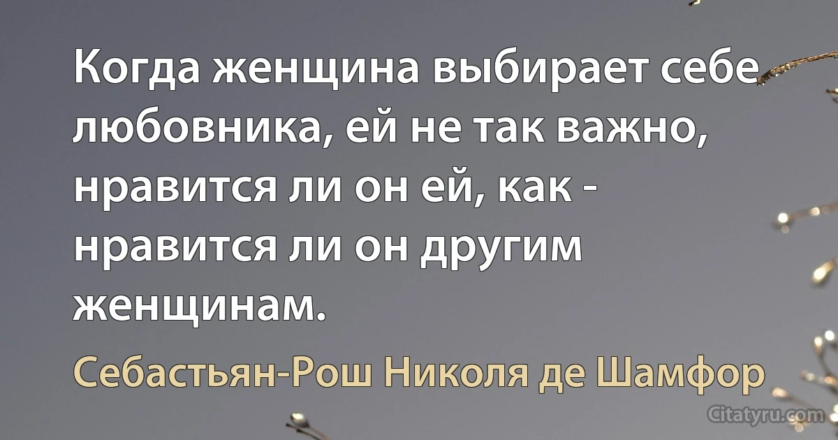 Когда женщина выбирает себе любовника, ей не так важно, нравится ли он ей, как - нравится ли он другим женщинам. (Себастьян-Рош Николя де Шамфор)