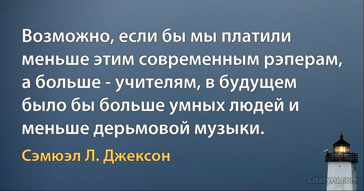 Возможно, если бы мы платили меньше этим современным рэперам, а больше - учителям, в будущем было бы больше умных людей и меньше дерьмовой музыки. (Сэмюэл Л. Джексон)