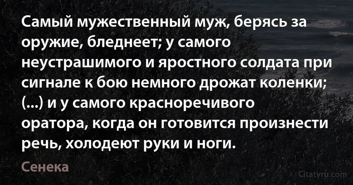 Самый мужественный муж, берясь за оружие, бледнеет; у самого неустрашимого и яростного солдата при сигнале к бою немного дрожат коленки; (...) и у самого красноречивого оратора, когда он готовится произнести речь, холодеют руки и ноги. (Сенека)