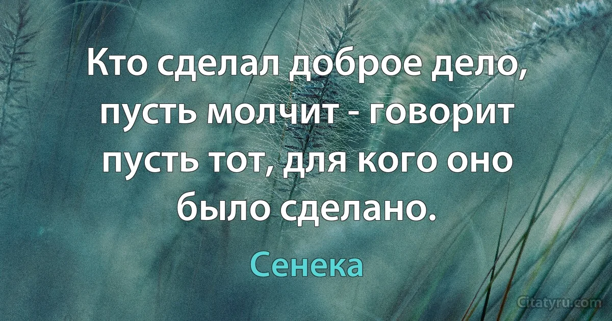 Кто сделал доброе дело, пусть молчит - говорит пусть тот, для кого оно было сделано. (Сенека)