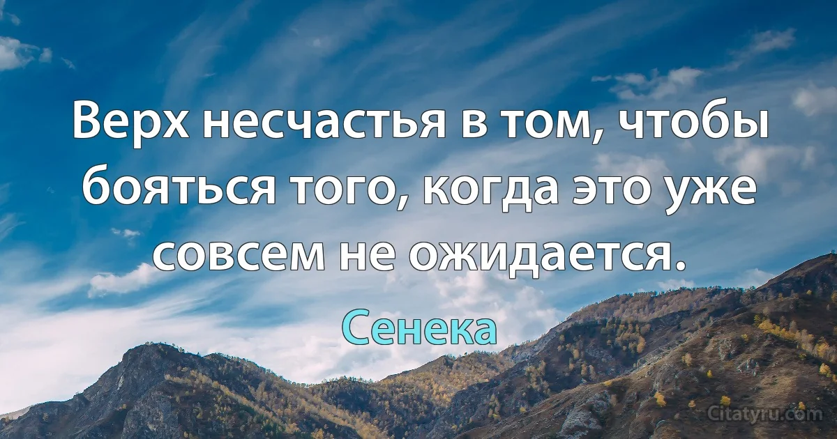 Верх несчастья в том, чтобы бояться того, когда это уже совсем не ожидается. (Сенека)