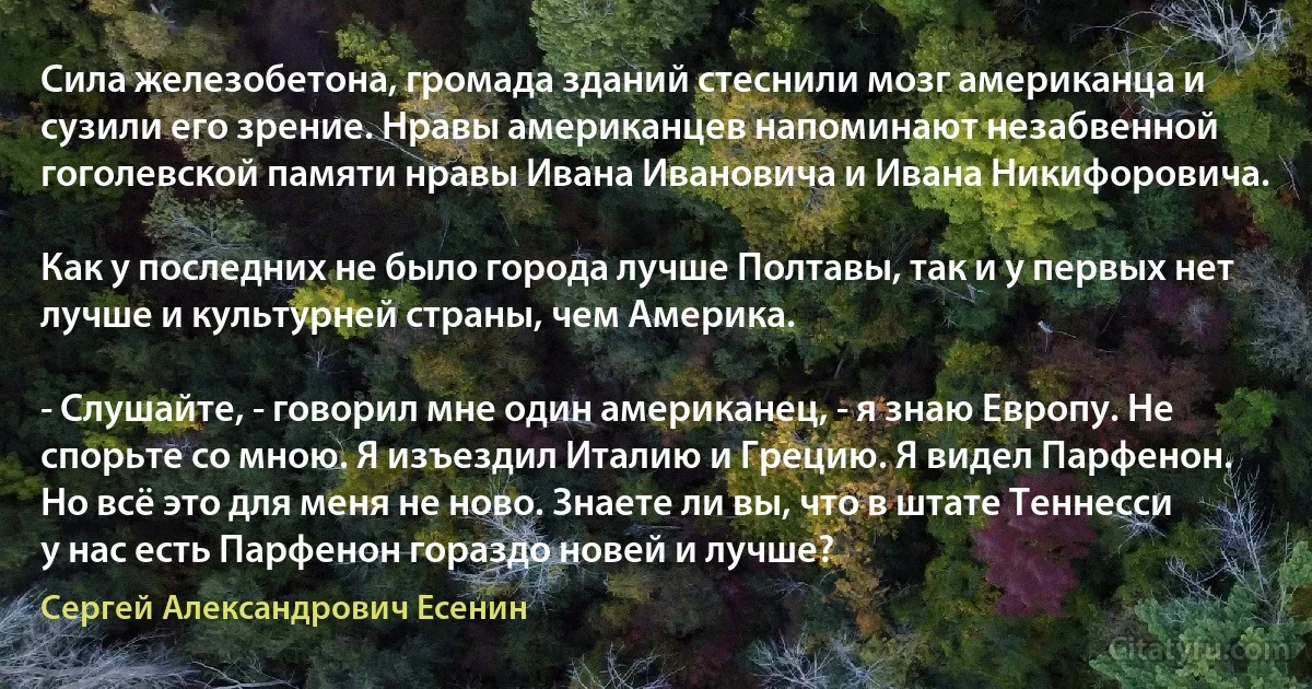 Сила железобетона, громада зданий стеснили мозг американца и сузили его зрение. Нравы американцев напоминают незабвенной гоголевской памяти нравы Ивана Ивановича и Ивана Никифоровича.

Как у последних не было города лучше Полтавы, так и у первых нет лучше и культурней страны, чем Америка.

- Слушайте, - говорил мне один американец, - я знаю Европу. Не спорьте со мною. Я изъездил Италию и Грецию. Я видел Парфенон. Но всё это для меня не ново. Знаете ли вы, что в штате Теннесси у нас есть Парфенон гораздо новей и лучше? (Сергей Александрович Есенин)