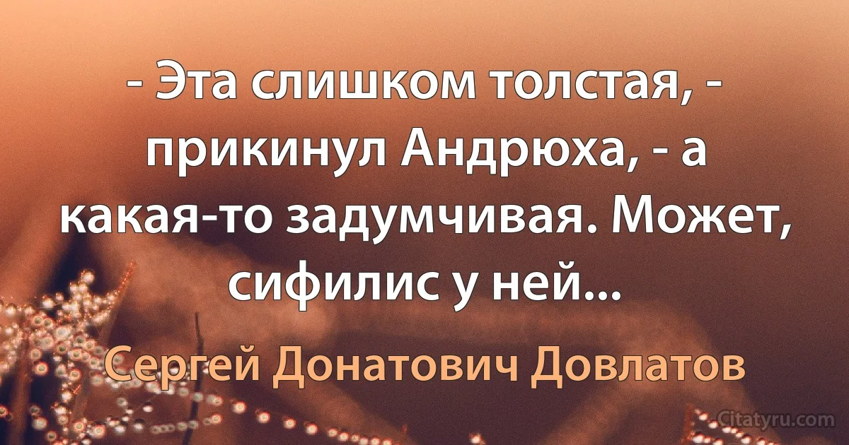 - Эта слишком толстая, - прикинул Андрюха, - а какая-то задумчивая. Может, сифилис у ней... (Сергей Донатович Довлатов)