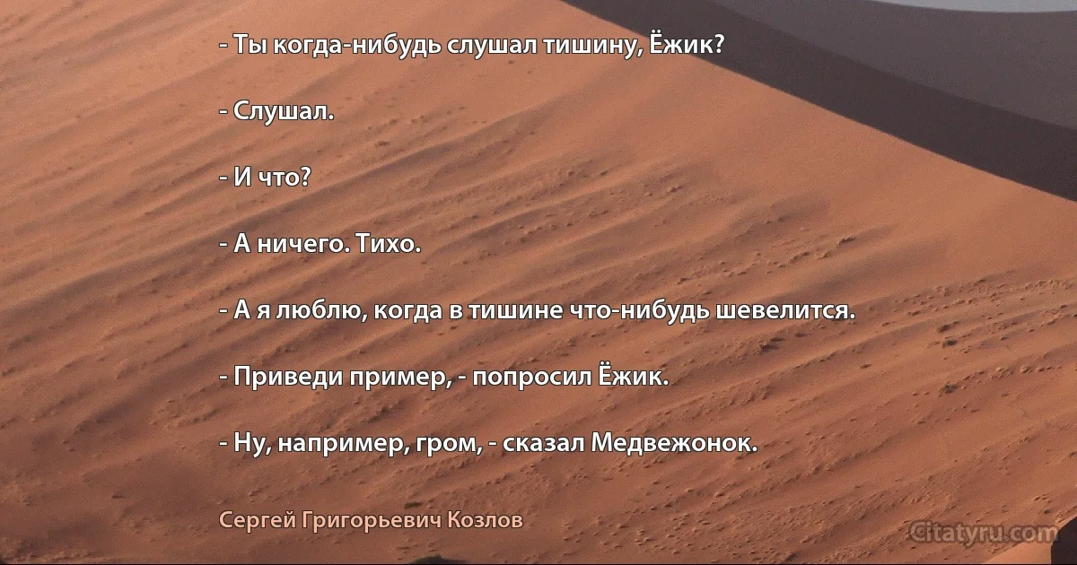 - Ты когда-нибудь слушал тишину, Ёжик?

- Слушал.

- И что?

- А ничего. Тихо.

- А я люблю, когда в тишине что-нибудь шевелится.

- Приведи пример, - попросил Ёжик.

- Ну, например, гром, - сказал Медвежонок. (Сергей Григорьевич Козлов)