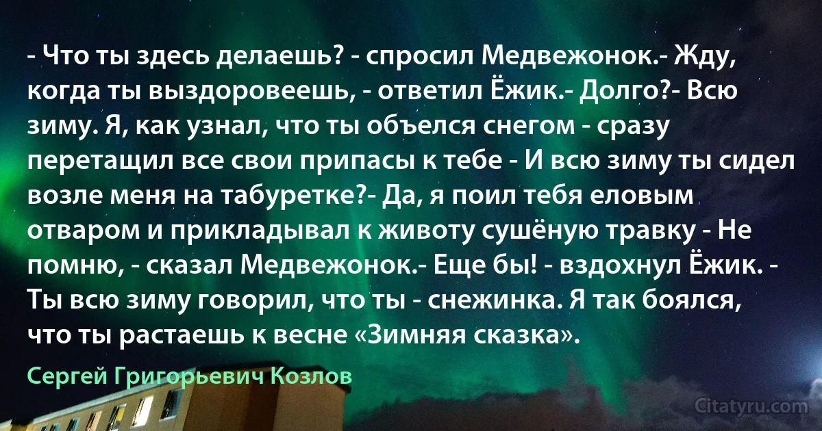 - Что ты здесь делаешь? - спросил Медвежонок.- Жду, когда ты выздоровеешь, - ответил Ёжик.- Долго?- Всю зиму. Я, как узнал, что ты объелся снегом - сразу перетащил все свои припасы к тебе - И всю зиму ты сидел возле меня на табуретке?- Да, я поил тебя еловым отваром и прикладывал к животу сушёную травку - Не помню, - сказал Медвежонок.- Еще бы! - вздохнул Ёжик. - Ты всю зиму говорил, что ты - снежинка. Я так боялся, что ты растаешь к весне «Зимняя сказка». (Сергей Григорьевич Козлов)