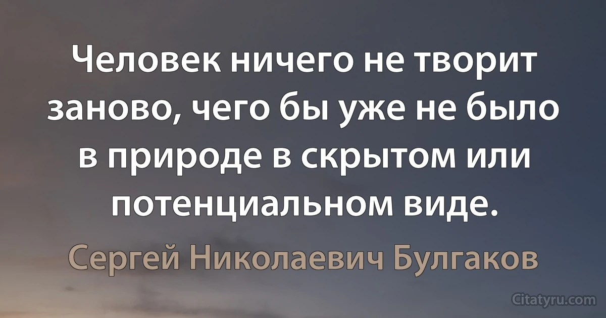 Человек ничего не творит заново, чего бы уже не было в природе в скрытом или потенциальном виде. (Сергей Николаевич Булгаков)