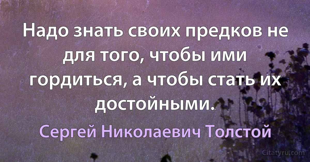 Надо знать своих предков не для того, чтобы ими гордиться, а чтобы стать их достойными. (Сергей Николаевич Толстой)