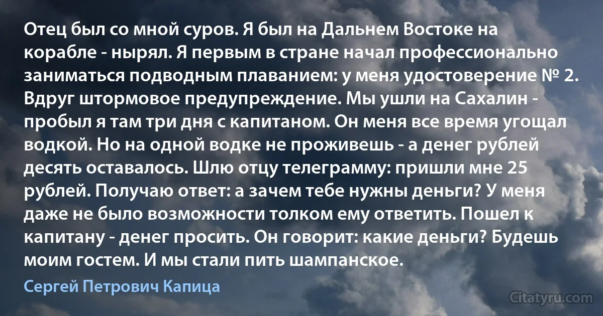 Отец был со мной суров. Я был на Дальнем Востоке на корабле - нырял. Я первым в стране начал профессионально заниматься подводным плаванием: у меня удостоверение № 2. Вдруг штормовое предупреждение. Мы ушли на Сахалин - пробыл я там три дня с капитаном. Он меня все время угощал водкой. Но на одной водке не проживешь - а денег рублей десять оставалось. Шлю отцу телеграмму: пришли мне 25 рублей. Получаю ответ: а зачем тебе нужны деньги? У меня даже не было возможности толком ему ответить. Пошел к капитану - денег просить. Он говорит: какие деньги? Будешь моим гостем. И мы стали пить шампанское. (Сергей Петрович Капица)