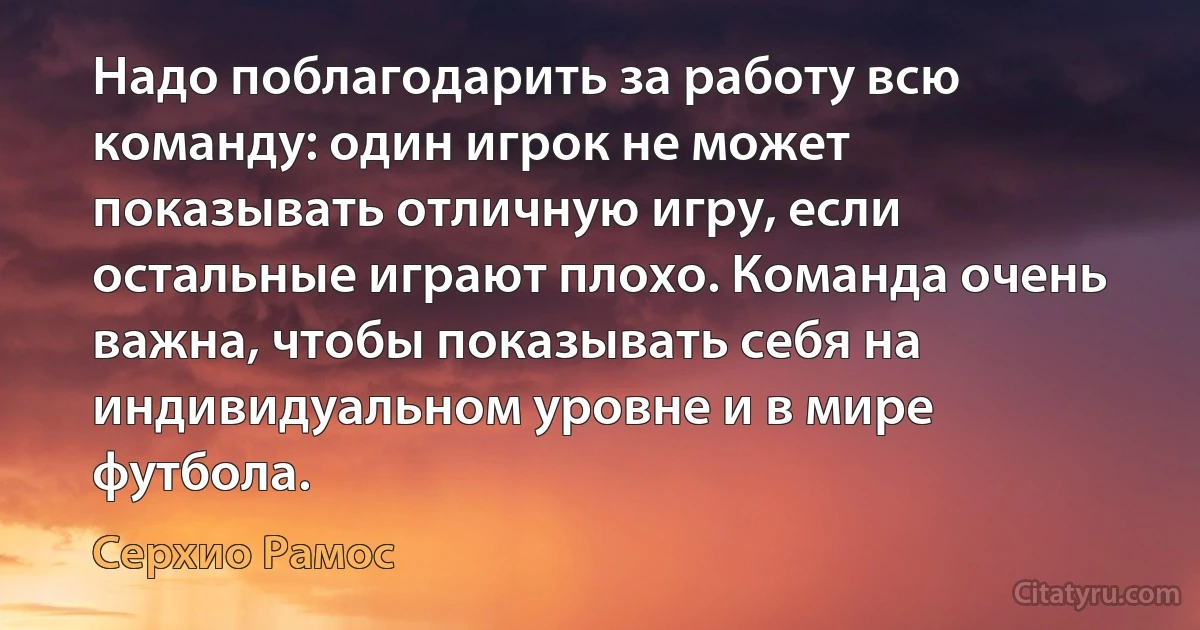 Надо поблагодарить за работу всю команду: один игрок не может показывать отличную игру, если остальные играют плохо. Команда очень важна, чтобы показывать себя на индивидуальном уровне и в мире футбола. (Серхио Рамос)