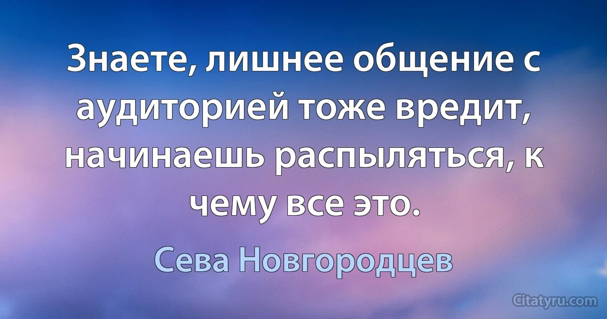 Знаете, лишнее общение с аудиторией тоже вредит, начинаешь распыляться, к чему все это. (Сева Новгородцев)