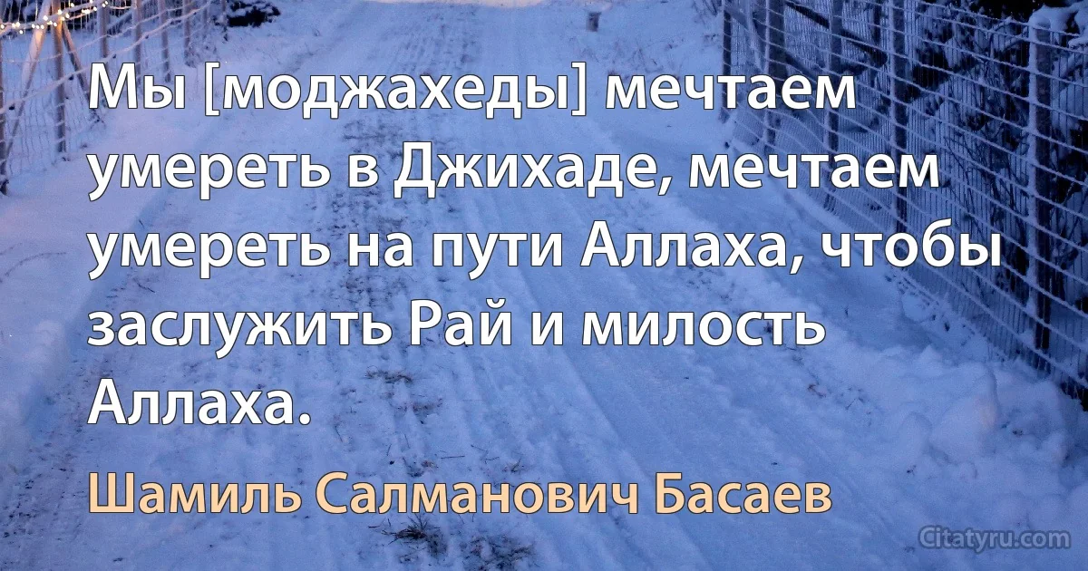 Мы [моджахеды] мечтаем умереть в Джихаде, мечтаем умереть на пути Аллаха, чтобы заслужить Рай и милость Аллаха. (Шамиль Салманович Басаев)