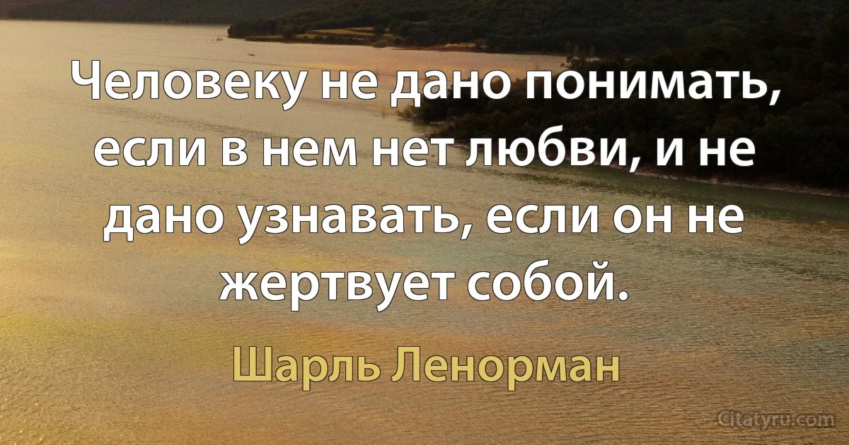 Человеку не дано понимать, если в нем нет любви, и не дано узнавать, если он не жертвует собой. (Шарль Ленорман)