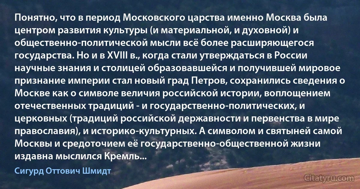 Понятно, что в период Московского царства именно Москва была центром развития культуры (и материальной, и духовной) и общественно-политической мысли всё более расширяющегося государства. Но и в XVIII в., когда стали утверждаться в России научные знания и столицей образовавшейся и получившей мировое признание империи стал новый град Петров, сохранились сведения о Москве как о символе величия российской истории, воплощением отечественных традиций - и государственно-политических, и церковных (традиций российской державности и первенства в мире православия), и историко-культурных. А символом и святыней самой Москвы и средоточием её государственно-общественной жизни издавна мыслился Кремль... (Сигурд Оттович Шмидт)