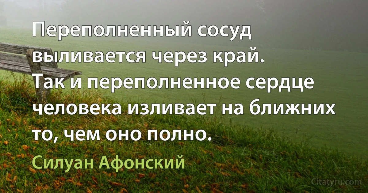 Переполненный сосуд выливается через край.
Так и переполненное сердце человека изливает на ближних то, чем оно полно. (Силуан Афонский)