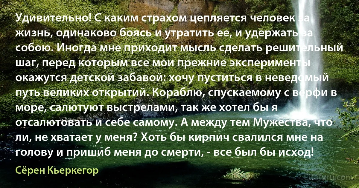 Удивительно! С каким страхом цепляется человек за жизнь, одинаково боясь и утратить ее, и удержать за собою. Иногда мне приходит мысль сделать решительный шаг, перед которым все мои прежние эксперименты окажутся детской забавой: хочу пуститься в неведомый путь великих открытий. Кораблю, спускаемому с верфи в море, салютуют выстрелами, так же хотел бы я отсалютовать и себе самому. А между тем Мужества, что ли, не хватает у меня? Хоть бы кирпич свалился мне на голову и пришиб меня до смерти, - все был бы исход! (Сёрен Кьеркегор)