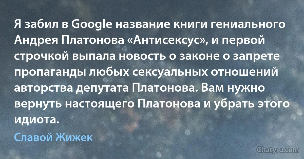 Я забил в Google название книги гениального Андрея Платонова «Антисексус», и первой строчкой выпала новость о законе о запрете пропаганды любых сексуальных отношений авторства депутата Платонова. Вам нужно вернуть настоящего Платонова и убрать этого идиота. (Славой Жижек)