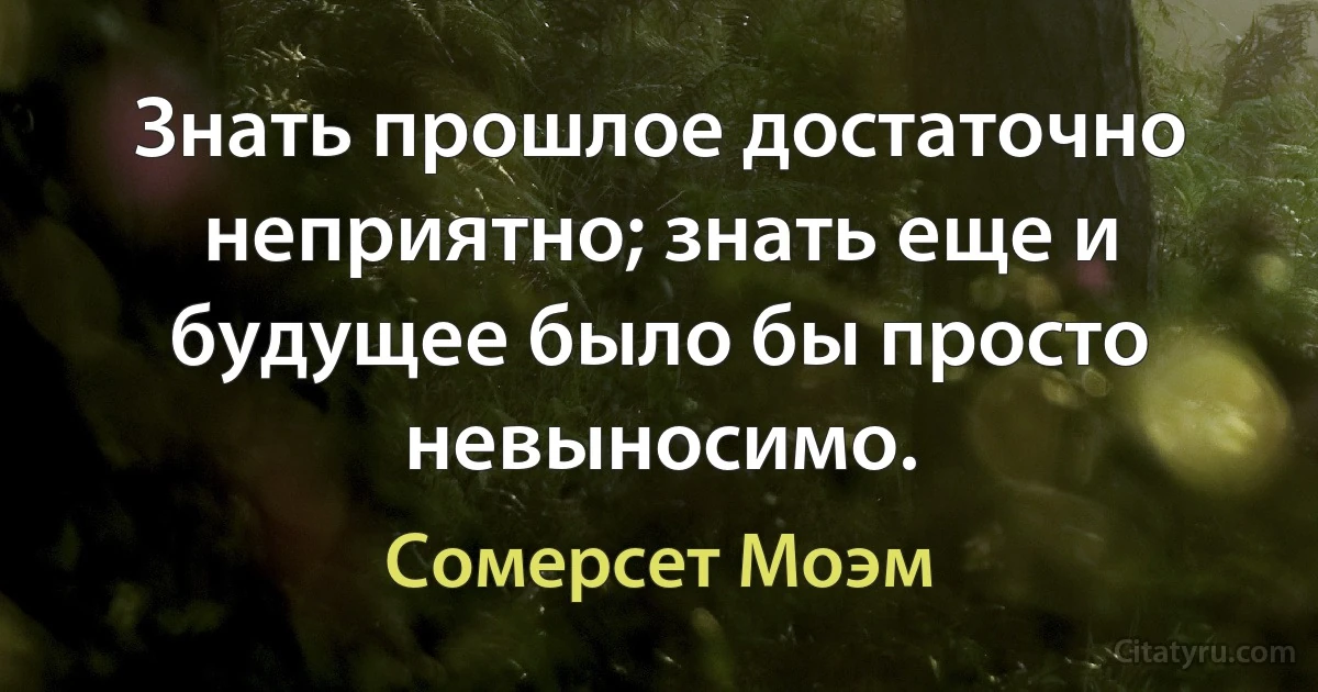 Знать прошлое достаточно неприятно; знать еще и будущее было бы просто невыносимо. (Сомерсет Моэм)